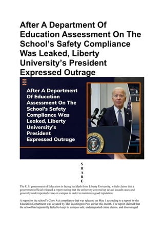 After A Department Of
Education Assessment On The
School’s Safety Compliance
Was Leaked, Liberty
University’s President
Expressed Outrage
S
H
A
R
E
The U.S. government of Education is facing backlash from Liberty University, which claims that a
government official released a report stating that the university covered up sexual assault cases and
generally underreported crime on campus in order to maintain a good reputation.
A report on the school’s Clery Act compliance that was released on May 1 according to a report by the
Education Department was covered by The Washington Post earlier this month. The report claimed that
the school had repeatedly failed to keep its campus safe, underreported crime claims, and discouraged
 