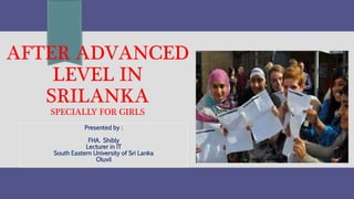 AFTER ADVANCED 
LEVEL IN 
SRILANKA 
SPECIALLY FOR GIRLS 
Presented by : 
FHA. Shibly 
Lecturer in IT 
South Eastern University of Sri Lanka 
Oluvil 
 