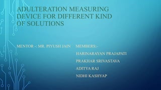 ADULTERATION MEASURING
DEVICE FOR DIFFERENT KIND
OF SOLUTIONS
MENTOR -: MR. PIYUSH JAIN MEMBERS:-
HARINARAYAN PRAJAPATI
PRAKHAR SRIVASTAVA
ADITYA RAJ
NIDHI KASHYAP
 