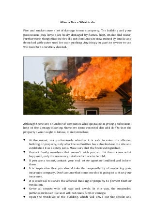 After a Fire – What to do
Fire and smoke cause a lot of damage to one’s property. The building and your
possessions may have been badly damaged by flames, heat, smoke and water.
Furthermore, things that the fire did not consume are now ruined by smoke and
drenched with water used for extinguishing. Anything you want to save or re-use
will need to be carefully cleaned.
Although there are a number of companies who specialize in giving professional
help in fire damage cleaning, there are some essential dos and don’ts that the
property owner ought to follow, to minimize loss.
 At the outset, ask professionals whether it is safe to enter the affected
building or property, only after the authorities have checked out the site and
established it as a safety zone. Make sure that the fire is extinguished.
 Contact family members that weren’t with you and let them know what
happened, only the necessary details which are to be told.
 If you are a tenant, contact your real estate agent or landlord and inform
them.
 It is imperative that you should take the responsibility of contacting your
insurance company. Don’t assume that someone else is going to contact your
insurance.
 It is essential to secure the affected building or property to prevent theft or
vandalism.
 Cover all carpets with old rags and towels. In this way, the suspended
particles in the air like soot will not cause further damage.
 Open the windows of the building, which will drive out the smoke and
 