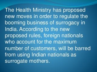 The Health Ministry has proposed
new moves in order to regulate the
booming business of surrogacy in
India. According to the new
proposed rules, foreign nationals
who account for the maximum
number of customers, will be barred
from using Indian nationals as
surrogate mothers.
 