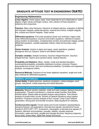 circle1234.weebly.com 11JU1A0407 Hard work NEVER Fails
GRADUATE APTITUDE TEST IN ENGINEERING (GATE)
Engineering Mathematics
Linear Algebra: Vector space, basis, linear dependence and independence, matrix
algebra, Eigen values and Eigen vectors, rank, solution of linear equations –
existence and uniqueness
Calculus: Mean value theorems, theorems of integral calculus, evaluation of definite
and improper integrals, partial derivatives, maxima and minima, multiple integrals,
line, surface and volume integrals, Taylor series.
Differential equations: First order equations (linear and nonlinear), higher order
linear differential equations, Cauchy's and Euler's equations, methods of solution
using variation of parameters, complementary function and particular integral, partial
differential equations, variable separable method, initial and boundary value
problems
Vector Analysis: Vectors in plane and space, vector operations, gradient,
divergence and curl, Gauss's, Green's and Stoke's theorems
Complex variables: Analytic functions, Cauchy's integral theorem, Cauchy's
integral formula; Taylor's and Laurent's series, residue theorem.
Probability and Statistics: Mean, median, mode and standard deviation;
combinatorial probability, probability distribution functions -binomial, Poisson,
exponential and normal; Joint and conditional probability; Correlation and regression
analysis, convergence criteria.
Numerical Methods: Solutions of non-linear algebraic equations, single and multi-
step methods for differential equations.
GENERAL APTITUDE(GA):
Verbal Ability: English grammar, sentence completion, verbal analogies, word
groups, instructions, critical reasoning and verbal deduction.
Electronics and Communication Engineering
Networks: Network solution methods: nodal and mesh analysis; Network theorems:
superposition, Thevenin and Norton’s, maximum power transfer; Wye-Delta
transformation; Steady state sinusoidal analysis using phasors; Time domain
analysis of simple linear circuits; Solution of network equations using Laplace
transform; Frequency domain analysis of RLC circuits; Linear 2-port network
parameters: driving point and transfer functions; State equations for networks.
Continuous-time signals: Fourier series and Fourier transform representations,
sampling theorem and applications; Discrete-time signals: discrete-time Fourier
transform (DTFT),DFT, FFT, Z-transform, interpolation of discrete-time signals;LTI
systems: definition and properties, causality, stability, impulse response,
convolution, poles and zeros, parallel and cascade structure, frequency response,
group delay, phase delay, digital filter design techniques
 