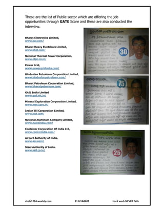 circle1234.weebly.com 11JU1A0407 Hard work NEVER Fails
These are the list of Public sector which are offering the job
opportunities through GATE Score and these are also conducted the
interview.
Bharat Electronics Limited,
www.bel.com/
Bharat Heavy Electricals Limited,
www.bhel.com/
National Thermal Power Corporation,
www.ntpc.co.in/
Power Grid,
www.powergridindia.com/
Hindustan Petroleum Corporation Limited,
www.hindustanpetroleum.com/
Bharat Petroleum Corporation Limited,
www.bharatpetroleum.com/
GAIL India Limited
www.gail.nic.in/
Mineral Exploration Corporation Limited,
www.mecl.gov.in/
Indian Oil Corporation Limited,
www.iocl.com/
National Aluminum Company Limited,
www.nalcoindia.com/
Container Corporation Of India Ltd,
www.concorindia.com/
Airport Authority of India,
www.aai.aero/
Steel Authority of India.
www.sail.co.in/
 