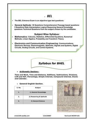 circle1234.weebly.com 11JU1A0407 Hard work NEVER Fails
 BEL
 The BEL Entrance Exam is an objective type test questions:
 General Aptitude: 30 Questions Comprehension/ Passage based questions:
3 Questions Data Interpretation Logical Reasoning General Knowledge
questions Technical Questions from the subject chosen by the candidates.
Subject Wise Syllabus:
 Mathematics: Calculus, Statistics, Differential Equations, Numerical
Methods, Linear Algebra, Probability and Transform Theory
 Electronics and Communication Engineering: Communications,
Electronic Devices, Electromagnetic, Networks, Signals and Systems, Digital
Circuits, Analog Circuits, and Control Systems.
Syllabus for BHEL
 Arithmetic Section:-
Time and Work, Time and Distance, Additions, Subtractions, Divisions,
LCM and HCF, Percentage, Simple Interest, Compound Interest, Clocks
and Calendar.
 General English Section.
.
S. No. Subject
1. 1) General Knowledge
2. 2) Reasoning & Aptitude
3. 3) General Science
Syllabus for BHEL
 