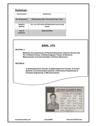 circle1234.weebly.com 11JU1A0407 Hard work NEVER Fails
Technical:-
Time Duration 02:30 Hours
No. Of Questions 240 Questions (120- Tech and 120- Non- Tech)
Negative
Marking
Yes, ¼ or 0.25 marks will deducted at each wrong
answer
Type of
Questions
Objective/MCQ
BSNL JTO
SECTION –I.
Materials and components, 2) Physical Electronics, Electron Devices and
ICs, 3) Network theory, 4) Electromagnetic Theory, 5) Electronic
Measurements and instrumentation, 6) Power Electronics.
SECTION-II.
1) Analog Electronic Circuits, 2) Digital Electronic Circuits, 3) Control
Systems, 4) Communication systems, 5) Microwave Engineering, 6)
Computer Engineering, 7) Microprocessors.
 