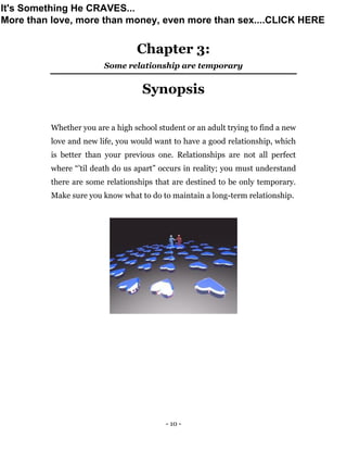 - 10 -
Chapter 3:
Some relationship are temporary
Synopsis
Whether you are a high school student or an adult trying to find a new
love and new life, you would want to have a good relationship, which
is better than your previous one. Relationships are not all perfect
where “’til death do us apart” occurs in reality; you must understand
there are some relationships that are destined to be only temporary.
Make sure you know what to do to maintain a long-term relationship.
It's Something He CRAVES...
More than love, more than money, even more than sex....CLICK HERE
 
