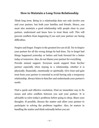 - 11 -
How to Maintain a Long-Term Relationship
Think long term. Being in a relationship does not only involve you
and your partner, but both your families and friends. Hence, you
must also maintain a good relationship with people close to your
partner, understand and know how to treat them well. This will
prevent conflicts from happening if you and your partner are facing
difficulties.
Forgive and forget. Forgive is the greatest love act of all. Try to forgive
your partner for all the wrong doings he had done. Try to forget bad
things happened yesterday or before and look forward for a better
today or tomorrow. Also, do not blame your partner for everything.
Provide mutual support. Everyone needs support from his/her
partner especially when staying in a relationship, whether it is
physically, financially, emotionally or spiritually. Give trust and gain
trust from your partner is essential to avoid having only a temporary
relationship. Always listen to him/her and understands your partner’s
needs.
Find a quick and effective resolution. Find an immediate way to fix
issues and solve conflicts between you and your partner. It is
advisable to solve today’s problems before going to sleep. Share your
thoughts. If possible, discuss the matter and allow your partner to
participate in solving the problems together. Also, be mature in
handling the matter and think rationally before you act.
 