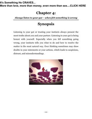 - 12 -
Chapter 4:
Always listen to your gut – when felt something is wrong
Synopsis
Listening to your gut or trusting your instincts always present the
most truths about you and your partner. Listening to your gut is being
honest with yourself. Especially when you fell something going
wrong, your instincts tells you what to do and how to resolve the
matter in the most natural way. Over thinking sometimes may show
doubts in your statements or your actions, which leads to suspicions,
distrust, and misunderstandings.
It's Something He CRAVES...
More than love, more than money, even more than sex....CLICK HERE
 