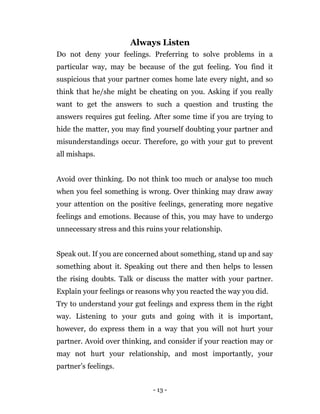 - 13 -
Always Listen
Do not deny your feelings. Preferring to solve problems in a
particular way, may be because of the gut feeling. You find it
suspicious that your partner comes home late every night, and so
think that he/she might be cheating on you. Asking if you really
want to get the answers to such a question and trusting the
answers requires gut feeling. After some time if you are trying to
hide the matter, you may find yourself doubting your partner and
misunderstandings occur. Therefore, go with your gut to prevent
all mishaps.
Avoid over thinking. Do not think too much or analyse too much
when you feel something is wrong. Over thinking may draw away
your attention on the positive feelings, generating more negative
feelings and emotions. Because of this, you may have to undergo
unnecessary stress and this ruins your relationship.
Speak out. If you are concerned about something, stand up and say
something about it. Speaking out there and then helps to lessen
the rising doubts. Talk or discuss the matter with your partner.
Explain your feelings or reasons why you reacted the way you did.
Try to understand your gut feelings and express them in the right
way. Listening to your guts and going with it is important,
however, do express them in a way that you will not hurt your
partner. Avoid over thinking, and consider if your reaction may or
may not hurt your relationship, and most importantly, your
partner’s feelings.
 