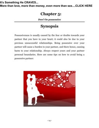 - 14 -
Chapter 5:
Don’t be possessive
Synopsis
Possessiveness is usually caused by the fear or doubts towards your
partner that you have in your heart; it could also be due to your
previous unsuccessful relationships. Being possessive over your
partner will cause a burden to your partner, and there hence, causing
harm to your relationship. Always respect yours and your partner
personal boundaries. Here are some tips on how to avoid being a
possessive partner:
It's Something He CRAVES...
More than love, more than money, even more than sex....CLICK HERE
 