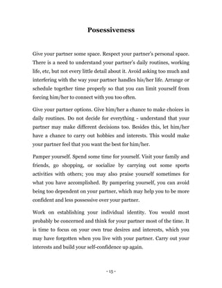 - 15 -
Posessiveness
Give your partner some space. Respect your partner’s personal space.
There is a need to understand your partner’s daily routines, working
life, etc, but not every little detail about it. Avoid asking too much and
interfering with the way your partner handles his/her life. Arrange or
schedule together time properly so that you can limit yourself from
forcing him/her to connect with you too often.
Give your partner options. Give him/her a chance to make choices in
daily routines. Do not decide for everything - understand that your
partner may make different decisions too. Besides this, let him/her
have a chance to carry out hobbies and interests. This would make
your partner feel that you want the best for him/her.
Pamper yourself. Spend some time for yourself. Visit your family and
friends, go shopping, or socialize by carrying out some sports
activities with others; you may also praise yourself sometimes for
what you have accomplished. By pampering yourself, you can avoid
being too dependent on your partner, which may help you to be more
confident and less possessive over your partner.
Work on establishing your individual identity. You would most
probably be concerned and think for your partner most of the time. It
is time to focus on your own true desires and interests, which you
may have forgotten when you live with your partner. Carry out your
interests and build your self-confidence up again.
 