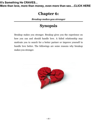 - 16 -
Chapter 6:
Breakup makes you stronger
Synopsis
Breakup makes you stronger. Breakup gives you the experience on
how you can and should handle love. A failed relationship may
motivate you to search for a better partner or improve yourself to
handle love better. The followings are some reasons why breakup
makes you stronger.
It's Something He CRAVES...
More than love, more than money, even more than sex....CLICK HERE
 