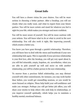 - 17 -
Great Info
You will have a clearer vision for your choices. You will be more
serious in choosing a better partner. After a breakup, you will see
clearly what you really want, and what to expect from your future
partner. You will be more certain and stand for whatever you feel is
right for your life, which makes you stronger and more confident.
You will be more aware of yourself. You will be more cautious with
your actions. You will know what to do or what to avoid in the next
relationship. You will also work it right, like improving yourself,
which creates a better you.
You know you have gone through a painful relationship. Therefore,
you will know how to deal with the stress and heartbreak if your new
relationship fails again. This is especially if your previous relationship
is your first love, after the breakup, you will get very upset about it,
you will feel miserable, empty, hopeless, etc. nevertheless, when you
are able to pick yourself up well and move on with another
relationship, you will be a better person in the new relationship.
To recover from a previous failed relationship, you may distract
yourself with other commitments, for instance, you may work harder
than before, you would get counselling sessions, or you would be
more focused on religion. These help build your self-confidence and
make you stronger. Perhaps you will get better job offers, you will
share your stories to help others who seek help in relationships, or
you improve yourself spiritually, which helps you to maintain a
healthy mental, emotional balance.
 