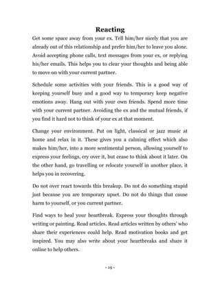 - 19 -
Reacting
Get some space away from your ex. Tell him/her nicely that you are
already out of this relationship and prefer him/her to leave you alone.
Avoid accepting phone calls, text messages from your ex, or replying
his/her emails. This helps you to clear your thoughts and being able
to move on with your current partner.
Schedule some activities with your friends. This is a good way of
keeping yourself busy and a good way to temporary keep negative
emotions away. Hang out with your own friends. Spend more time
with your current partner. Avoiding the ex and the mutual friends, if
you find it hard not to think of your ex at that moment.
Change your environment. Put on light, classical or jazz music at
home and relax in it. These gives you a calming effect which also
makes him/her, into a more sentimental person, allowing yourself to
express your feelings, cry over it, but cease to think about it later. On
the other hand, go travelling or relocate yourself in another place, it
helps you in recovering.
Do not over react towards this breakup. Do not do something stupid
just because you are temporary upset. Do not do things that cause
harm to yourself, or you current partner.
Find ways to heal your heartbreak. Express your thoughts through
writing or painting. Read articles. Read articles written by others’ who
share their experiences could help. Read motivation books and get
inspired. You may also write about your heartbreaks and share it
online to help others.
 