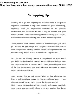 - 20 -
Wrapping Up
Learning to let go and forgiving the mistakes made in the past is
important to maintain a long-term, healthy and good relationship,
especially when you experienced breakups in the previous
relationship, and you intend to stay as long as possible with your
current partner. These are some suggestions on letting go of the past,
whether the issues are involving your current partner or your ex.
Think positive. When you feel stressed or depressed again, just let it
go. Think of the good things from the previous relationship. Bear in
mind, the previous breakup provides you with an experience and you
can learn many lessons from it. Handle situations positively.
Be open with the breakup. Do not isolate yourself, but speak out if
you find it hard to handle it yourself. Do not hide your feelings away
and keep the sorrows in yourself. Do not close yourself in your room
all the time. Furthermore, you need to keep an open mind to recover
faster; you have to move on.
Accept the fact that you lack control. When you face a breakup, you
have to understand that you do not have control over your ex or the
situation, even if you are trying to turn the situation around.
Have positive conversations with your family and friends, especially
your current partner. Avoid talking about the previous heartbreak
It's Something He CRAVES...
More than love, more than money, even more than sex....CLICK HERE
 