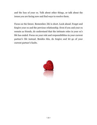 - 21 -
and the loss of your ex. Talk about other things, or talk about the
issues you are facing now and find ways to resolve them.
Focus on the future. Remember, life is short. Look ahead. Forget and
forgive your ex and the previous relationship. Even if you and your ex
remain as friends, do understand that the intimate roles in your ex’s
life has ended. Focus on your role and responsibilities in your current
partner’s life instead. Besides this, do forgive and let go of your
current partner’s faults.
 