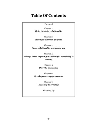 - 3 -
Table Of Contents
Foreword
Chapter 1:
Be in the right relationship
Chapter 2:
Having a common purpose
Chapter 3:
Some relationship are temporary
Chapter 4:
Always listen to your gut – when felt something is
wrong
Chapter 5:
Don’t be possessive
Chapter 6:
Breakup makes you stronger
Chapter 7:
Reacting to breakup
Wrapping Up
 