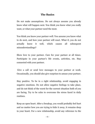 - 6 -
The Basics
Do not make assumptions. Do not always assume you already
know what will happen next. You think you know what you really
want, or what your partner need the most.
You think you know your partner well. You assume you know what
to do next, and how your partner will react. What if, you do not
actually know it well, which causes all subsequent
misunderstandings?
Show love to your partner. Care for your partner at all times.
Participate in your partner’s life events, activities, etc. Stay
connected with your partner.
Give a call or send love messages to your partner at work.
Occasionally, you should also give surprises to amuse your partner.
Stay positive. To be in a right relationship, avoid engaging in
negative emotions. Do not allow negative feelings to take place,
and do not think of the worst for the current situation both of you
are facing. Try to be calm to overcome the stress faced in daily
routines.
Keep an open heart. After a breakup, you would probably feel hurt
and no matter how you are trying to hide it away, it remains deep
in your heart. For a new relationship, avoid any reference to the
 