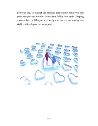 - 7 -
previous one. Do not let the previous relationship haunt you and
your new partner. Besides, do not fear falling love again. Keeping
an open heart will let you see clearly whether you are staying in a
right relationship or the wrong one.
 
