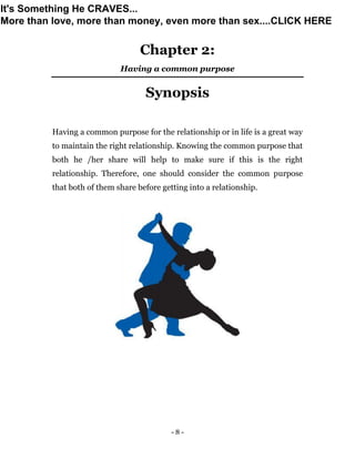 - 8 -
Chapter 2:
Having a common purpose
Synopsis
Having a common purpose for the relationship or in life is a great way
to maintain the right relationship. Knowing the common purpose that
both he /her share will help to make sure if this is the right
relationship. Therefore, one should consider the common purpose
that both of them share before getting into a relationship.
It's Something He CRAVES...
More than love, more than money, even more than sex....CLICK HERE
 