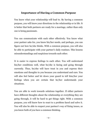 - 9 -
Importance of Having a Common Purpose
You know what your relationship will lead to. By having a common
purpose, you will know your directions in the relationship or in life. It
is better that both partners are ready for a marriage, rather than only
one is being passionate.
You can communicate with each other effectively. You know what
your partner asks for, you know his/her needs, and perhaps, you can
figure out how he/she thinks. With a common purpose, you will also
be able to participate with your partner’s daily routines. This lessens
misunderstandings and suspicious towards each other.
It is easier to express feelings to each other. You will understand
his/her conditions well, what he/she is facing and going through
currently. Thus, he/she will have trust in you and express their
emotions and thoughts to you because you understand and care. You
will also feel better and let down your guard to tell him/her your
feelings when you are certain that he/her understands your
situations.
You are able to work towards solutions together. If either partners
have different thoughts about the relationship or everything they are
going through, it will be hard to get things right. With a common
purpose, you will know how to react to a problem faced and solve it.
You will also be able to respect your partner’s way of fixing issues, as
you know both of you have a common thinking.
 