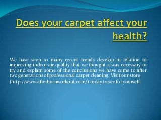 We have seen so many recent trends develop in relation to
improving indoor air quality that we thought it was necessary to
try and explain some of the conclusions we have come to after
two generations of professional carpet cleaning. Visit our store
(http://www.afterburnworkout.com/) today to see for yourself.
 