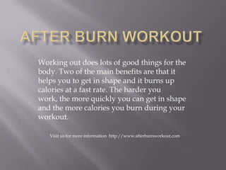 Working out does lots of good things for the
body. Two of the main benefits are that it
helps you to get in shape and it burns up
calories at a fast rate. The harder you
work, the more quickly you can get in shape
and the more calories you burn during your
workout.
Visit us for more information http://www.afterburnworkout.com
 