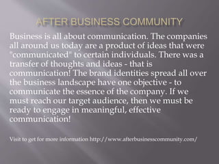 Business is all about communication. The companies
all around us today are a product of ideas that were
"communicated" to certain individuals. There was a
transfer of thoughts and ideas - that is
communication! The brand identities spread all over
the business landscape have one objective - to
communicate the essence of the company. If we
must reach our target audience, then we must be
ready to engage in meaningful, effective
communication!
Visit to get for more information http://www.afterbusinesscommunity.com/
 