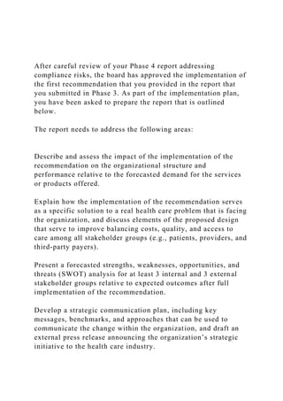 After careful review of your Phase 4 report addressing
compliance risks, the board has approved the implementation of
the first recommendation that you provided in the report that
you submitted in Phase 3. As part of the implementation plan,
you have been asked to prepare the report that is outlined
below.
The report needs to address the following areas:
Describe and assess the impact of the implementation of the
recommendation on the organizational structure and
performance relative to the forecasted demand for the services
or products offered.
Explain how the implementation of the recommendation serves
as a specific solution to a real health care problem that is facing
the organization, and discuss elements of the proposed design
that serve to improve balancing costs, quality, and access to
care among all stakeholder groups (e.g., patients, providers, and
third-party payers).
Present a forecasted strengths, weaknesses, opportunities, and
threats (SWOT) analysis for at least 3 internal and 3 external
stakeholder groups relative to expected outcomes after full
implementation of the recommendation.
Develop a strategic communication plan, including key
messages, benchmarks, and approaches that can be used to
communicate the change within the organization, and draft an
external press release announcing the organization’s strategic
initiative to the health care industry.
 