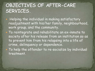  Helping the individual in making satisfactory
readjustment with his/her family, neighbourhood,
work group, and the community.
 To reintegrate and rehabilitate an ex-inmate to
society after his release from an institution so as
to prevent him from his relapsing into a life of
crime, delinquency or dependence.
 To help the offender to re-socialize by individual
treatment.
 