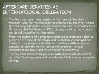  The first instrument was adopted in the form of Standard
Minimum Rules for the treatment of prisoners by the First United
Nations Congress on the Prevention of Crime and the Treatment of
Offenders, held at Geneva in 1955, and approved by the Economic
and Social Council by its Resolution.
 From the beginning of a prisoner’s sentence consideration shall be
given to his future after release and he shall be encouraged and
assisted to maintain or establish such relations with persons or
agencies outside the institutions as may promote the best
interests of his family and his own social rehabilitation.
 The released prisoners be provided with appropriate documents
and identification papers, and provide suitable homes and adequate
clothes.
 
