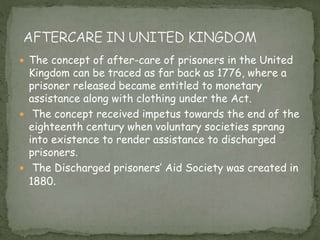  The concept of after-care of prisoners in the United
Kingdom can be traced as far back as 1776, where a
prisoner released became entitled to monetary
assistance along with clothing under the Act.
 The concept received impetus towards the end of the
eighteenth century when voluntary societies sprang
into existence to render assistance to discharged
prisoners.
 The Discharged prisoners’ Aid Society was created in
1880.
 