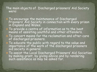 The main objects of Discharged prisoners’ Aid Society
were:
 To encourage the maintenance of Discharged
Prisoners’ Aid Society in connection with every prison
in England and Wales.
 To provide a centre of information as to the best
means of assisting youthful and other offenders.
 To concert means for the reclamation and after-care
of discharged prisoners.
 To educate the public with regard to the value and
importance of the work of the discharged prisoners
aid society in general.
 To assist the Local Discharged Prisoners’ Aid Societies
by making grant, by giving advice and by rendering
such assistance as may be asked for.
 
