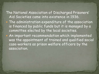 The National Association of Discharged Prisoners’
Aid Societies came into existence in 1936.
 The administration expenditure of the association
is financed by public funds but it is managed by a
committee elected by the local societies.
 An important recommendation which implemented
was the appointment of trained and qualified social
case-workers as prison welfare officers by the
association.
 
