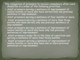 The categories of prisoners to receive compulsory after-care
should be in a order of the following priorities:
 Adult prisoners serving a sentence of imprisonment of
twelve months or more who have served only one previous
sentence of imprisonment.
 Adult prisoners serving a sentence of four months or more.
 Adult prisoners serving a sentence of more than three
months who have served only one previous sentence of
imprisonment.
 Adult prisoners serving a sentence of imprisonment of
twelve months or more who have only two previous
sentences of imprisonment.
 Adult prisoners under 26 at the time of conviction and
serving a sentence of more than three months.
 Adult prisoners serving a sentence of imprisonment of
twelve months or more who have one or more previous
sentences of imprisonment.
 