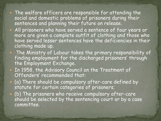  The welfare officers are responsible for attending the
social and domestic problems of prisoners during their
sentences and planning their future on release.
 All prisoners who have served a sentence of four years or
more are given a complete outfit of clothing and those who
have served lesser sentences have the deficiencies in their
clothing made up.
 The Ministry of Labour takes the primary responsibility of
finding employment for the discharged prisoners’ through
the Employment Exchange.
 In 1958, the Advisory Council on the Treatment of
Offenders’ recommended that:
 (a) There should be compulsory after-care defined by
statute for certain categories of prisoners;
 (b) The prisoners who receive compulsory after-care
should be selected by the sentencing court or by a case
committee.
 