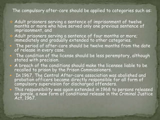 The compulsory after-care should be applied to categories such as:
 Adult prisoners serving a sentence of imprisonment of twelve
months or more who have served only one previous sentence of
imprisonment, and
 Adult prisoners serving a sentence of four months or more;
immediately and gradually extended to other categories.
 The period of after-care should be twelve months from the date
of release in every case.
 The condition of the license should be less peremptory, although
stated with precision.
 A breach of the conditions should make the licensee liable to be
recalled to prison by the Prison Commissioners.
 In 1967, The Central After-care association was abolished and
probation officers became directly responsible for all form of
compulsory supervision for discharged offenders.
 This responsibility was again extended in 1968 to persons released
on parole, a new form of conditional release in the Criminal Justice
Act, 1967.
 