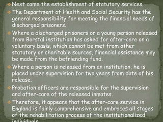  Next came the establishment of statutory services.
 The Department of Health and Social Security has the
general responsibility for meeting the financial needs of
discharged prisoners.
 Where a discharged prisoners or a young person released
from Borstal institution has asked for after-care on a
voluntary basis, which cannot be met from other
statutory or charitable sources, financial assistance may
be made from the befriending fund.
 Where a person is released from an institution, he is
placed under supervision for two years from date of his
release.
 Probation officers are responsible for the supervision
and after-care of the released inmates.
 Therefore, it appears that the after-care service in
England is fairly comprehensive and embraces all stages
of the rehabilitation process of the institutionalized
 