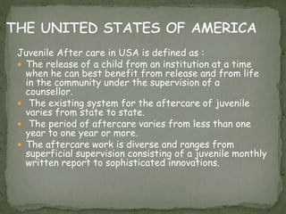 Juvenile After care in USA is defined as :
 The release of a child from an institution at a time
when he can best benefit from release and from life
in the community under the supervision of a
counsellor.
 The existing system for the aftercare of juvenile
varies from state to state.
 The period of aftercare varies from less than one
year to one year or more.
 The aftercare work is diverse and ranges from
superficial supervision consisting of a juvenile monthly
written report to sophisticated innovations.
 