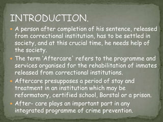  A person after completion of his sentence, released
from correctional institution, has to be settled in
society, and at this crucial time, he needs help of
the society.
 The term ‘Aftercare' refers to the programme and
services organised for the rehabilitation of inmates
released from correctional institutions.
 Aftercare presupposes a period of stay and
treatment in an institution which may be
reformatory, certified school, Borstal or a prison.
 After- care plays an important part in any
integrated programme of crime prevention.
 