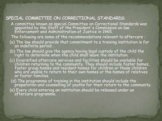 A committee known as special Committee on Correctional Standards was
appointed by the Staff of the President's Commission on law
Enforcement and Administration of Justice in 1965.
The following are some of the recommendations relevant to aftercare :
(a) The law should provide that commitment to a training institution is for
an indefinite period .
(b) The law should give the agency having legal custody of the child the
right to determine when the child shall leave the institution.
(c) Diversified aftercare services and facilities should be available for
children returning to the community. They should include foster homes,
foster group homes and resident homes for children or those children
who are unable to return to their own homes or the homes of relatives
or foster families.
(d) The programme of training in the institution should include the
preparation and counselling of youths for their return to the community.
(e) Every child entering an institution should be released under an
aftercare programme.
 