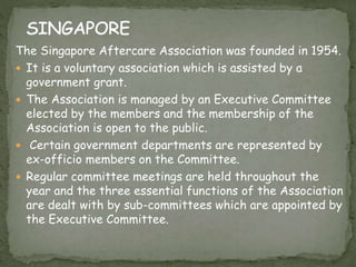 The Singapore Aftercare Association was founded in 1954.
 It is a voluntary association which is assisted by a
government grant.
 The Association is managed by an Executive Committee
elected by the members and the membership of the
Association is open to the public.
 Certain government departments are represented by
ex-officio members on the Committee.
 Regular committee meetings are held throughout the
year and the three essential functions of the Association
are dealt with by sub-committees which are appointed by
the Executive Committee.
 