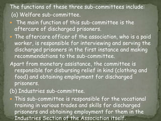 The functions of these three sub-committees include:
(a) Welfare sub-committee.
 The main function of this sub-committee is the
aftercare of discharged prisoners.
 The aftercare officer of the association, who is a paid
worker, is responsible for interviewing and serving the
discharged prisoners in the first instance and making
recommendations to the sub-committee.
Apart from monetary assistance, the committee is
responsible for disbursing relief in kind (clothing and
food) and obtaining employment for discharged
prisoners.
(b) Industries sub-committee.
 This sub-committee is responsible for the vocational
training in various trades and skills for discharged
prisoners and obtaining employment for them in the
Industries Section of the Association itself.
 