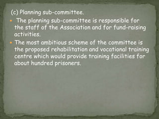 (c) Planning sub-committee.
 The planning sub-committee is responsible for
the staff of the Association and for fund-raising
activities.
 The most ambitious scheme of the committee is
the proposed rehabilitation and vocational training
centre which would provide training facilities for
about hundred prisoners.
 