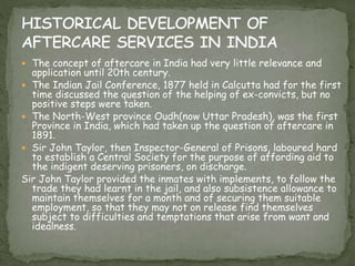  The concept of aftercare in India had very little relevance and
application until 20th century.
 The Indian Jail Conference, 1877 held in Calcutta had for the first
time discussed the question of the helping of ex-convicts, but no
positive steps were taken.
 The North-West province Oudh(now Uttar Pradesh), was the first
Province in India, which had taken up the question of aftercare in
1891.
 Sir John Taylor, then Inspector-General of Prisons, laboured hard
to establish a Central Society for the purpose of affording aid to
the indigent deserving prisoners, on discharge.
Sir John Taylor provided the inmates with implements, to follow the
trade they had learnt in the jail, and also subsistence allowance to
maintain themselves for a month and of securing them suitable
employment, so that they may not on release find themselves
subject to difficulties and temptations that arise from want and
idealness.
 