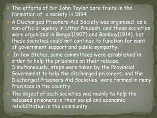  The efforts of Sir John Taylor bore fruits in the
formation of a society in 1894.
 A Discharged Prisoners Aid Society was organised as a
non-official agency in Uttar Pradesh, and these societies
were organized in Bengal(1907) and Bombay(1914), but
these societies could not continue to function for want
of government support and public sympathy.
 In few States, some committees were established in
order to help the prisoners on their release.
Simultaneously, steps were taken by the Provincial
Government to help the discharged prisoners, and the
Discharged Prisoners Aid Societies were formed in many
Provinces in the country.
 The object of such societies was mainly to help the
released prisoners in their social and economic
rehabilitation in the community.
 