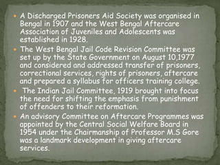  A Discharged Prisoners Aid Society was organised in
Bengal in 1907 and the West Bengal Aftercare
Association of Juveniles and Adolescents was
established in 1928.
 The West Bengal Jail Code Revision Committee was
set up by the State Government on August 10,1977
and considered and addressed transfer of prisoners,
correctional services, rights of prisoners, aftercare
and prepared a syllabus for officers training college.
 The Indian Jail Committee, 1919 brought into focus
the need for shifting the emphasis from punishment
of offenders to their reformation.
 An advisory Committee on Aftercare Programmes was
appointed by the Central Social Welfare Board in
1954 under the Chairmanship of Professor M.S Gore
was a landmark development in giving aftercare
services.
 