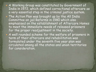  A Working Group was constituted by Government of
India in 1972, which defined correctional aftercare as
a very essential step in the criminal justice system.
 The Action Plan was brought up by the All India
Committee on jail Reforms in 1980 which also
emphasised on the establishment of Aftercare Homes
to meet the immediate needs of released prisoners
for the proper readjustment in the society.
 A well rounded scheme for the welfare of prisoners in
term of their aftercare and rehabilitation was
formulated under the seventh five year plan was
circulated among all the states and union territories
for consideration.
 