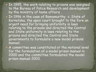  In 1995, the work relating to prisons was assigned
to the Bureau of Police Research and development
by the ministry of home affairs .
 In 1996 in the case of Ramamurthy v. State of
Karnataka, the apex court brought to the fore an
urgent need for bringing uniformity in laws
relating to the prisons and directed the Central
and State uniformity in laws relating to the
prisons and directed the Central and State
governments to formulate a new model prisons
manual.
 A committee was constituted at the national level
for the formulation of a model prison manual in
2000 and the committee formulated the model
prison manual 2003.
 