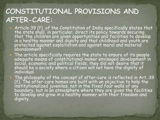 Article 39 (f) of the Constitution of India specifically states that
the state shall, in particular, direct its policy towards securing
that ‘the children are given opportunities and facilities to develop
in a healthy manner and dignity and that childhood and youth are
protected against exploitation and against moral and material
abandonment.’
 The article specifically requires the state to ensure of its people
adequate means of constitutional-maker envisaged development in
social, economic and political fields, they did not desire that it
should be a society where a citizen will not have the dignity of
individual.
 The philosophy of the concept of after-care is reflected in Art. 39
(f). The after-care homes are built with an objective to help the
institutionalized juveniles, not in the fixed four walls of any
boundary, but in an atmosphere where they are given the facilities
to develop and grow in a healthy manner with their freedom and
dignity.
 